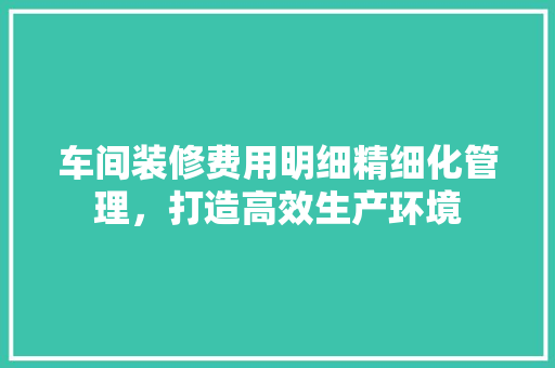 车间装修费用明细精细化管理，打造高效生产环境