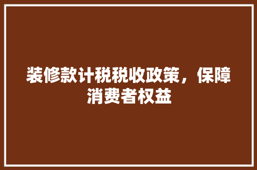 装修款计税税收政策，保障消费者权益