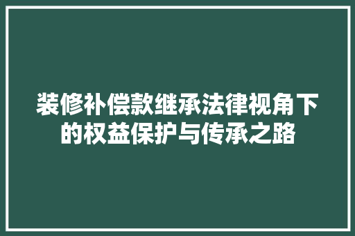 装修补偿款继承法律视角下的权益保护与传承之路