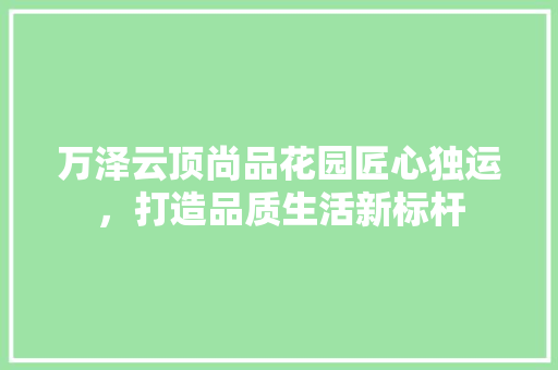 万泽云顶尚品花园匠心独运，打造品质生活新标杆