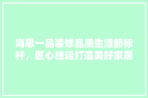 海思一品装修品质生活新标杆，匠心独运打造美好家居