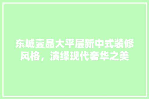东城壹品大平层新中式装修风格，演绎现代奢华之美