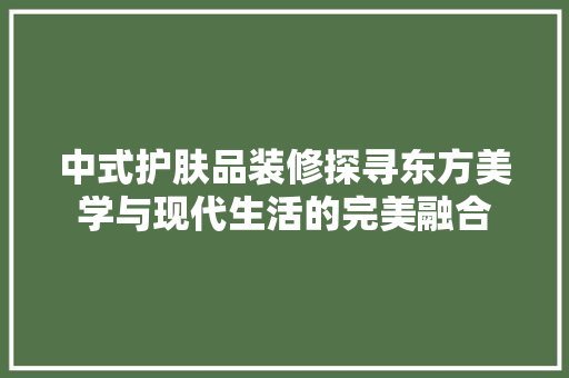 中式护肤品装修探寻东方美学与现代生活的完美融合