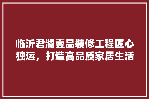 临沂君澜壹品装修工程匠心独运，打造高品质家居生活