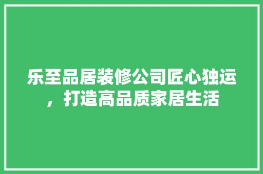 乐至品居装修公司匠心独运，打造高品质家居生活