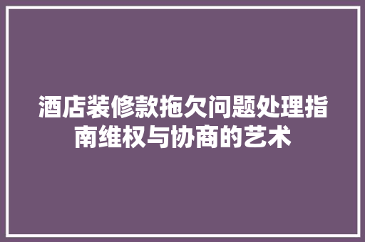 酒店装修款拖欠问题处理指南维权与协商的艺术