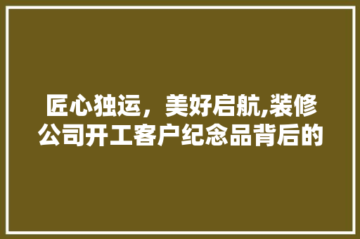 匠心独运，美好启航,装修公司开工客户纪念品背后的故事