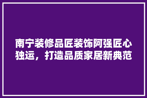 南宁装修品匠装饰阿强匠心独运，打造品质家居新典范