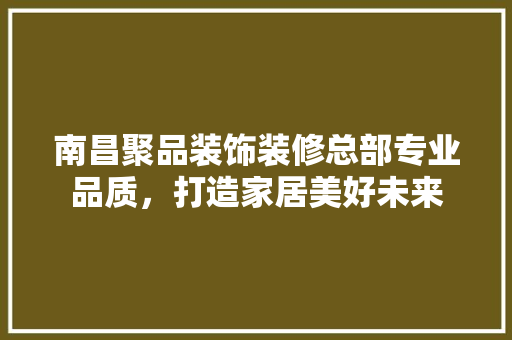 南昌聚品装饰装修总部专业品质，打造家居美好未来