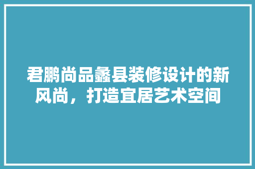 君鹏尚品蠡县装修设计的新风尚，打造宜居艺术空间