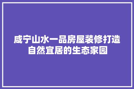 咸宁山水一品房屋装修打造自然宜居的生态家园