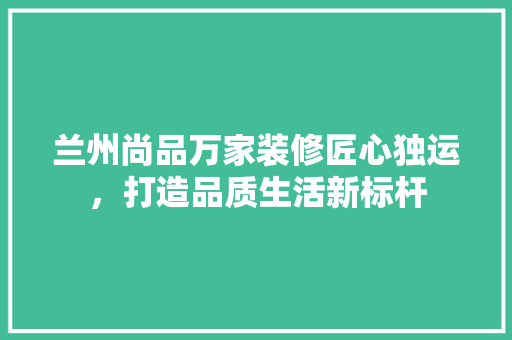 兰州尚品万家装修匠心独运，打造品质生活新标杆