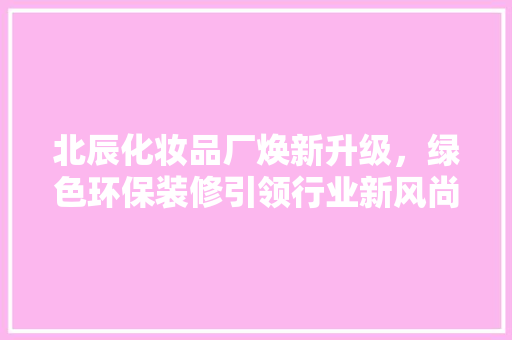 北辰化妆品厂焕新升级，绿色环保装修引领行业新风尚