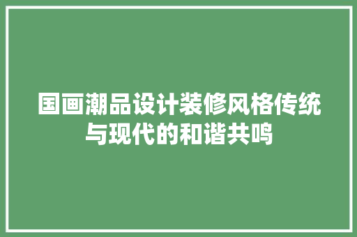 国画潮品设计装修风格传统与现代的和谐共鸣