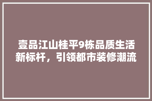 壹品江山桂平9栋品质生活新标杆，引领都市装修潮流