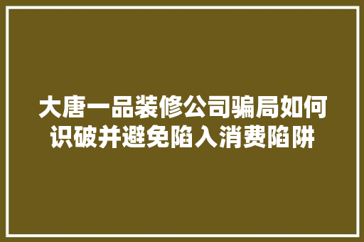 大唐一品装修公司骗局如何识破并避免陷入消费陷阱