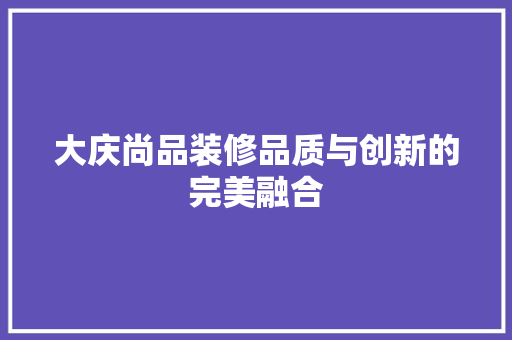 大庆尚品装修品质与创新的完美融合