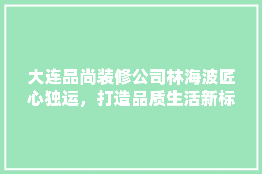 大连品尚装修公司林海波匠心独运，打造品质生活新标杆