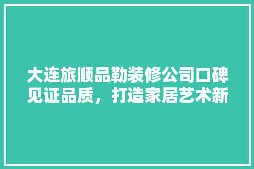 大连旅顺品勒装修公司口碑见证品质，打造家居艺术新篇章