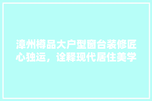 漳州樽品大户型窗台装修匠心独运，诠释现代居住美学