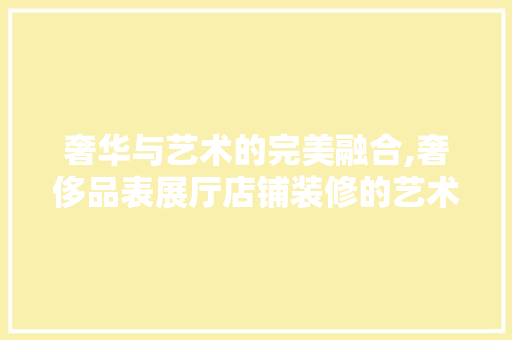奢华与艺术的完美融合,奢侈品表展厅店铺装修的艺术魅力