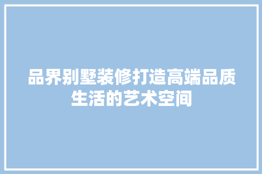 品界别墅装修打造高端品质生活的艺术空间