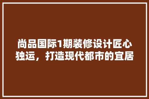 尚品国际1期装修设计匠心独运，打造现代都市的宜居典范
