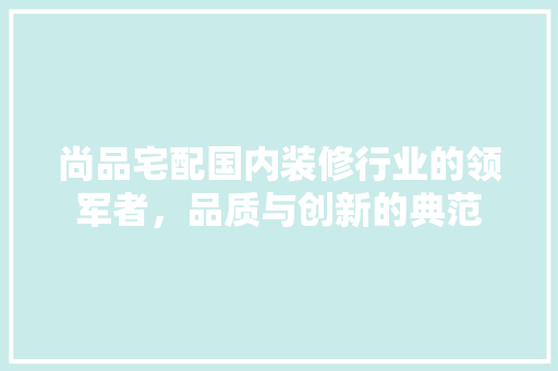 尚品宅配国内装修行业的领军者，品质与创新的典范