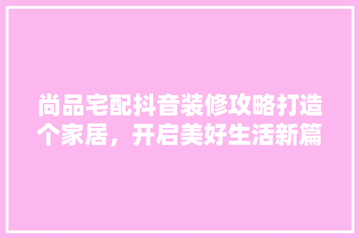 尚品宅配抖音装修攻略打造个家居，开启美好生活新篇章