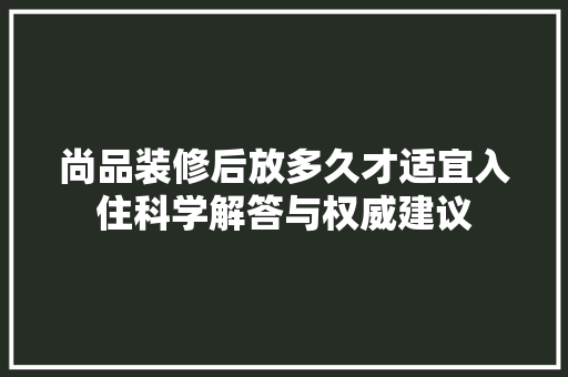 尚品装修后放多久才适宜入住科学解答与权威建议