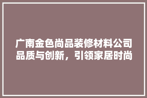 广南金色尚品装修材料公司品质与创新，引领家居时尚潮流