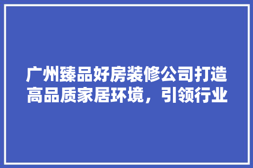 广州臻品好房装修公司打造高品质家居环境，引领行业新风尚