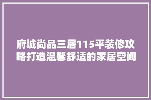 府城尚品三居115平装修攻略打造温馨舒适的家居空间