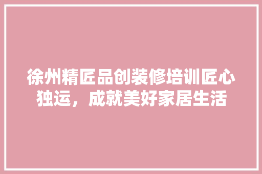 徐州精匠品创装修培训匠心独运，成就美好家居生活