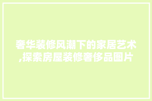 奢华装修风潮下的家居艺术,探索房屋装修奢侈品图片大全的魅力