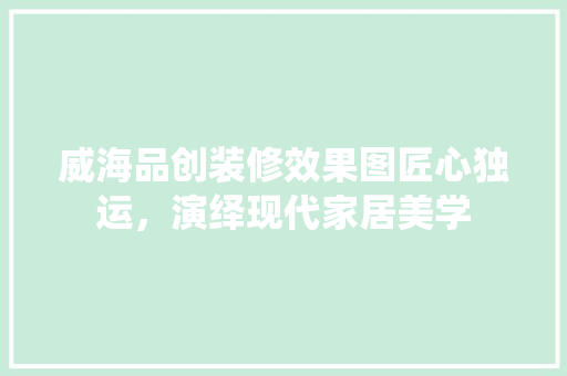 威海品创装修效果图匠心独运，演绎现代家居美学