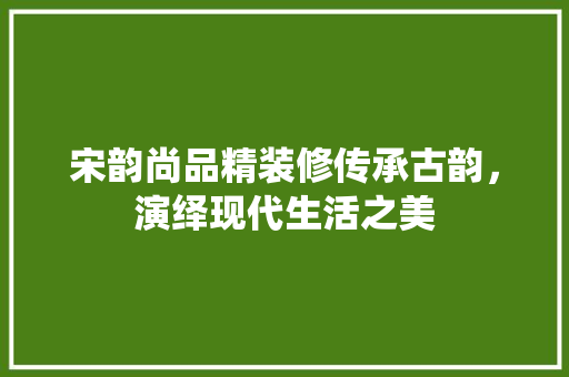 宋韵尚品精装修传承古韵，演绎现代生活之美