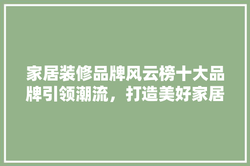 家居装修品牌风云榜十大品牌引领潮流，打造美好家居生活