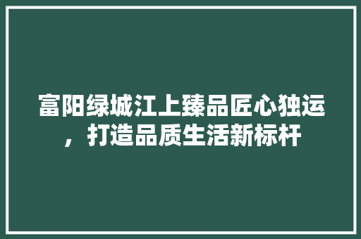 富阳绿城江上臻品匠心独运，打造品质生活新标杆