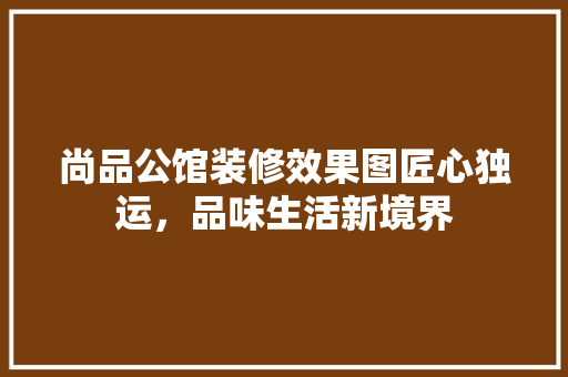 尚品公馆装修效果图匠心独运，品味生活新境界