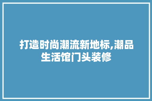 打造时尚潮流新地标,潮品生活馆门头装修