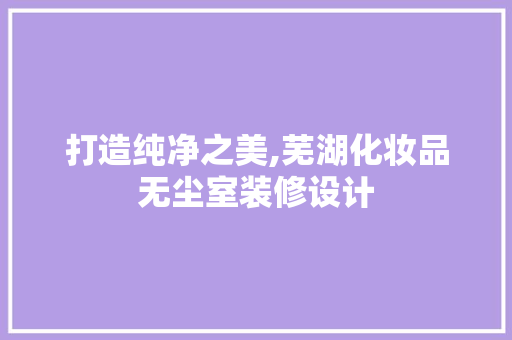 打造纯净之美,芜湖化妆品无尘室装修设计