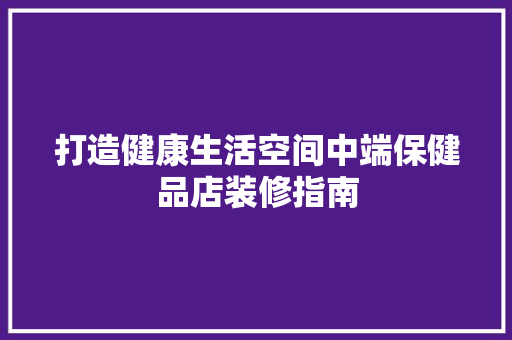 打造健康生活空间中端保健品店装修指南