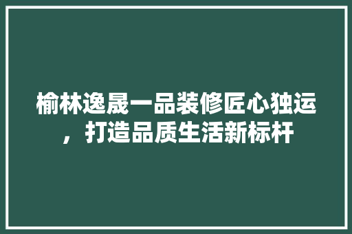 榆林逸晟一品装修匠心独运，打造品质生活新标杆