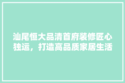 汕尾恒大品清首府装修匠心独运，打造高品质家居生活