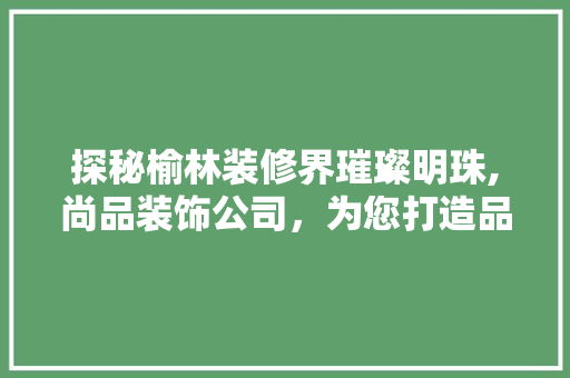 探秘榆林装修界璀璨明珠,尚品装饰公司，为您打造品质家居生活