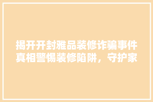 揭开开封雅品装修诈骗事件真相警惕装修陷阱，守护家居安全