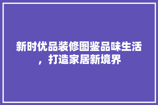 新时优品装修图鉴品味生活，打造家居新境界
