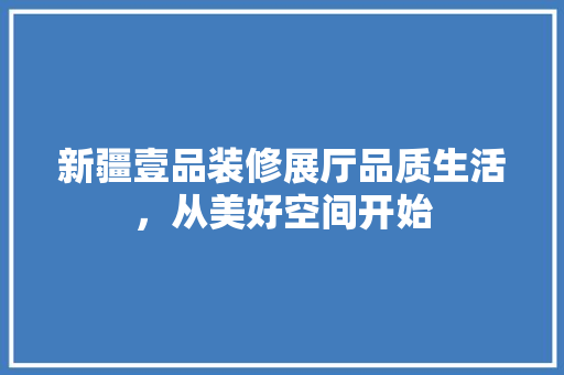 新疆壹品装修展厅品质生活，从美好空间开始