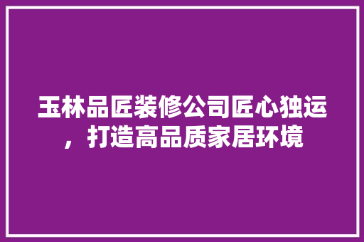 玉林品匠装修公司匠心独运，打造高品质家居环境
